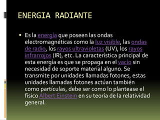ENERGIA RADIANTEEs la energía que poseen las ondas electromagnéticas como la luz visible, las ondas de radio, los rayos ultravioletas (UV), los rayos infrarrojos (IR), etc. La característica principal de esta energía es que se propaga en el vacío sin necesidad de soporte material alguno. Se transmite por unidades llamadas fotones, estas unidades llamadas fotones actúan también como partículas, debe ser como lo plantease el físico Albert Einstein en su teoría de la relatividad general.