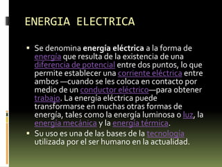 ENERGIA ELECTRICASe denomina energía eléctrica a la forma de energía que resulta de la existencia de una diferencia de potencial entre dos puntos, lo que permite establecer una corriente eléctrica entre ambos —cuando se les coloca en contacto por medio de un conductor eléctrico—para obtener trabajo. La energía eléctrica puede transformarse en muchas otras formas de energía, tales como la energía luminosa o luz, la energía mecánica y la energía térmica.Su uso es una de las bases de la tecnología utilizada por el ser humano en la actualidad.