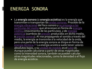 ENERGIA SONORALa energía sonora (o energía acústica) es la energía que transmiten o transportan las ondas sonoras. Procede de la energía vibracional del foco sonoro y se propaga a las partículas del medio que atraviesan en forma de energía cinética (movimiento de las partículas), y de energía potencial (cambios de presión producidos en dicho medio, o presión sonora). Al irse propagando el sonido a través del medio, la energía se transmite a la velocidad de la onda, pero una parte de la energía sonora se disipa en forma de energía térmica.[1] La energía acústica suele tener valores absolutos bajos, y su unidad de medida es el julio (J). Aunque puede calcularse a partir de otras magnitudes como la intensidad sonora, también se pueden calcular otras magnitudes relacionadas, como la densidad o el flujo de energía acústica.