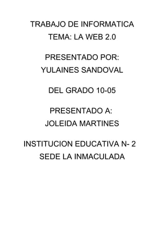 TRABAJO DE INFORMATICA
     TEMA: LA WEB 2.0

    PRESENTADO POR:
    YULAINES SANDOVAL

     DEL GRADO 10-05

      PRESENTADO A:
    JOLEIDA MARTINES

INSTITUCION EDUCATIVA N- 2
   SEDE LA INMACULADA
 
