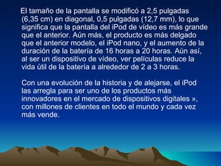 El tamaño de la pantalla se modificó a 2,5 pulgadas (6,35 cm) en diagonal, 0,5 pulgadas (12,7 mm), lo que significa que la pantalla del iPod de vídeo es más grande que el anterior. Aún más, el producto es más delgado que el anterior modelo, el iPod nano, y el aumento de la duración de la batería de 16 horas a 20 horas. Aún así, al ser un dispositivo de vídeo, ver películas reduce la vida útil de la batería a alrededor de 2 a 3 horas.  Con una evolución de la historia y de alejarse, el iPod las arregla para ser uno de los productos más innovadores en el mercado de dispositivos digitales », con millones de clientes en todo el mundo y cada vez más vende.  