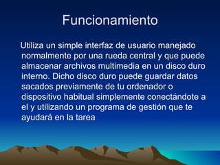 Funcionamiento Utiliza un simple interfaz de usuario manejado normalmente por una rueda central y que puede almacenar archivos multimedia en un disco duro interno. Dicho disco duro puede guardar datos sacados previamente de tu ordenador o dispositivo habitual simplemente conectándote a el y utilizando un programa de gestión que te ayudará en la tarea 