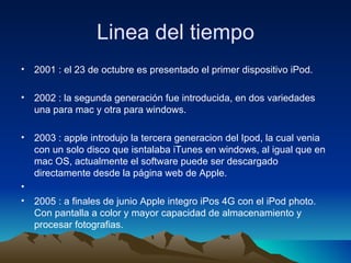 Linea del tiempo 2001 : el 23 de octubre es presentado el primer dispositivo iPod. 2002 : la segunda generación fue introducida, en dos variedades una para mac y otra para windows.  2003 : apple introdujo la tercera generacion del Ipod, la cual venia con un solo disco que isntalaba iTunes en windows, al igual que en mac OS,  actualmente el software puede ser descargado directamente desde la página web de Apple. 2005 : a finales de junio Apple integro iPos 4G con el iPod photo. Con pantalla a color y mayor capacidad de almacenamiento y procesar fotografias. 