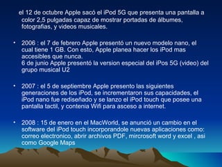 el 12 de octubre Apple sacó el iPod 5G que presenta una pantalla a color 2,5 pulgadas capaz de mostrar portadas de álbumes, fotografias, y videos musicales. 2006 : el 7 de febrero Apple presentó un nuevo modelo nano, el cual tiene 1 GB. Con esto, Apple planea hacer los iPod mas accesibles que nunca. 6 de junio Apple presentó la version especial del iPos 5G (video) del grupo musical U2 2007 : el 5 de septiembre Apple presento las siguientes generaciones de los iPod, se incrementaron sus capacidades, el iPod nano fue rediseñado y se lanzo el iPod touch que posee una pantalla tactil, y contenia Wifi para asceso a internet. 2008 : 15 de enero en el MacWorld, se anunció un cambio en el software del iPod touch incorporandole nuevas aplicaciones como: correo electronico, abrir archivos PDF, mircrosoft word y excel , asi como Google Maps  