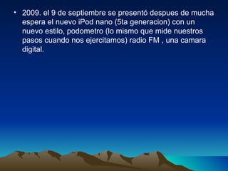 2009. el 9 de septiembre se presentó despues de mucha espera el nuevo iPod nano (5ta generacion) con un nuevo estilo, podometro (lo mismo que mide nuestros pasos cuando nos ejercitamos) radio FM , una camara digital. 