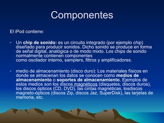 Componentes El iPod contiene: Un  chip de sonido:  es un circuito integrado (por ejemplo  chip ) diseñado para producir sonidos. Dicho sonido se produce en forma de señal digital, analógica o de modo mixto. Los chips de sonido normalmente contienen componentes como oscilador interno, samplers, filtros y amplificadores.  medio de almacenamiento (disco duro):  Los materiales físicos en donde se almacenan los datos se conocen como  medios de almacenamiento  o  soportes de almacenamiento . Ejemplos de estos medios son los discos  magnéticos  (disquetes, discos duros), los discos ópticos (CD, DVD), las cintas magnéticas, losdiscos magneto-ópticos (discos Zip, discos Jaz, SuperDisk), las tarjetas de memoria, etc.  