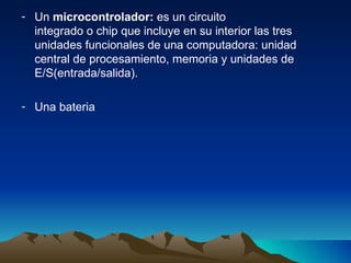Un  microcontrolador:  es un circuito integrado o chip que incluye en su interior las tres unidades funcionales de una computadora: unidad central de procesamiento, memoria y unidades de E/S(entrada/salida). Una bateria 