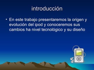 introducción En este trabajo presentaremos la origen y evolución del ipod y conoceremos sus cambios ha nivel tecnológico y su diseño  