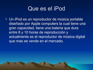 Que es el iPod Un iPod es un reproductor de música portable diseñado por Apple computers la cual tiene una gran capacidad, tiene una batería que dura entre 8 y 10 horas de reproducción y actualmente es el reproductor de música digital que mas se vende en el mercado. 