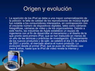 Origen y evolución La aparición de los iPod se debe a una mayor comercialización de la petición: la falta de calidad de los reproductores de música digital fue notable a los consumidores interesados, en contraposición con el creciente número de dispositivos digitales, tales como cámaras fotográficas, cámaras de vídeo y de los organizadores. Debido a este hecho, las industrias de Apple estableció un equipo de ingenieros con el fin de desarrollar el mecanismo y el diseño de la que pronto será primero iPod, que se han traducido en menos de un año de las técnicas y prácticas de investigación. El lanzamiento de los nuevos productos y de salir, se celebró el día 23 de octubre de 2001 y pronto, el mercado abarca el nuevo producto. La evolución desde el primer iPod, que se puso de manifiesto casi hace 9 años, hasta que la iPod de vídeo revela la intensa y permanente  