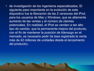 de investigación de los ingenieros especializados. El siguiente paso importante en la evolución de este dispositivo fue la liberación de las 2 versiones del iPod, para los usuarios de Mac y Windows, que es altamente aumento de las ventas y el número de clientes potenciales. En realidad, el iPod se venden a tan alto tipo de cambio, que la permanente mejora del producto, con el fin de mantener la posición de liderazgo en el mercado, es necesario pedir (la tasa registrada la venta más de 42 millones de unidades desde el lanzamiento del producto) .  