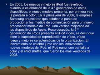 En 2005, los nuevos y mejores iPod fue revelado, cuando la celebración de la 4 ª generación de estos dispositivos, el nuevo modelo presenta, por primera vez, la pantalla a color. En la primavera de 2006, la empresa Samsung anunciaron que estaban a punto de proporcionar los medios de comunicación para un nuevo procesador modelo de iPod, una versión mejorada de los dispositivos de Apple. Poco después, la 5 ª generación de iPods presenta el iPod video, es decir que tiene la capacidad de reproducción de vídeo, vídeo juego y mejores características de la organización. El lanzamiento se celebró junto con los innovadores nuevos modelos de iPod: el  iPod nano , con pantalla a color y el iPod shuffle, que fueron los más vendidos de 2005.  