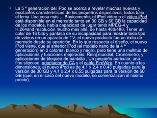 La 5 ª generación del iPod se acerca a revelar muchas nuevas y excitantes características de los pequeños dispositivos, todos bajo el lema Una cosa más ... Básicamente, el iPod video o el  video iPod  está disponible en el mercado tanto en 30 GB y 60 GB la capacidad de los modelos, había capacidad de jugar tanto MPEG-4 y H.264and resolución mucho más alta, de hasta 480/480. Tener un color de 16 bits y pantalla de su incapacidad para mostrar todo tipo de videos en un aparato de TV, el nuevo producto fue un éxito de mercado desde su aparición. En lo que respecta al diseño, el nuevo iPod viene, que el anterior iPod (el modelo nano de la 4 ª generación) en 2 colores, blanco y negro, pero tiene una multitud de aplicaciones y funciones mejoradas: Reloj mundial, Cronómetro, y aplicaciones de bloqueo de pantalla , Un pequeño auricular, una fina slipcase,  adaptador de CA  y el  cable FireWire . En cuanto a las dimensiones, el nuevo iPod es de 4,1 x 2,4 x 0,43 pulgadas para la versión de 30 GB y 4,1 x 2,4 x 0,55 pulgadas para la versión de 60 GB (que, en el caso del nuevo modelo, se comercializan al mismo precio).  