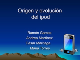 Origen y evolución  del ipod Ramón Gamez  Andrea Martínez  César Marriaga  Maria Torres 