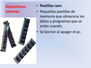 Dispositivos
internos
• Pastillas ram:
• Pequeñas pastillas de
memoria que almacena los
datos y programas que se
están usando.
• Se borran al apagar el pc.
 