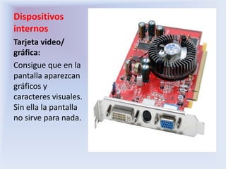 Dispositivos internosTarjeta video/ gráfica:Consigue que en la pantalla aparezcan gráficos y caracteres visuales. Sin ella la pantalla no sirve para nada.