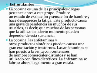  Estimulantes
 La cocaína es una de las principales drogas
pertenecientes a este grupo. Produce
un estado de exaltación y sensación de hambre y
hace desaparecer la fatiga. Este producto causa
una grave dependencia en muchos de sus
usuarios, es decir, que muchas de las personas
que la utilizan en cierto momento pueden
depender de esta sustancia.
 La cocaína, las anfetaminas y
otros productos sintéticos pueden causar una
gran excitación y trastornos. Las anfetaminas se
han puesto a la venta con centenares
de nombre comerciales distintos y se han
utilizado con fines dietéticos. La anfetamina se
fabrica ahora ilegalmente a gran escala.
 