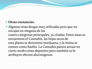  Otras sustancias
 Algunas otras drogas muy utilizadas pero que no
encajan en ninguna de las
cuatro categorías principales, ya citadas. Entre estas se
encuentran el Cannabis, las hojas secas de
esta planta se denomina marijuana, y la resina se
conoce como hashis. La Cannabis parece actuar en
cierto modo como depresivo pero también se le
atribuyen efectos alucinógenos.
 