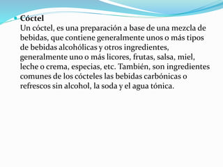  Cóctel
Un cóctel, es una preparación a base de una mezcla de
bebidas, que contiene generalmente unos o más tipos
de bebidas alcohólicas y otros ingredientes,
generalmente uno o más licores, frutas, salsa, miel,
leche o crema, especias, etc. También, son ingredientes
comunes de los cócteles las bebidas carbónicas o
refrescos sin alcohol, la soda y el agua tónica.
 