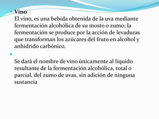  Vino
El vino, es una bebida obtenida de la uva mediante
fermentación alcohólica de su mosto o zumo; la
fermentación se produce por la acción de levaduras
que transforman los azúcares del fruto en alcohol y
anhídrido carbónico.

Se dará el nombre de vino únicamente al líquido
resultante de la fermentación alcohólica, total o
parcial, del zumo de uvas, sin adición de ninguna
sustancia
 