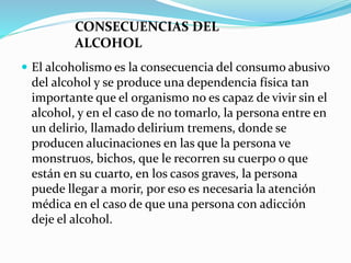  El alcoholismo es la consecuencia del consumo abusivo
del alcohol y se produce una dependencia física tan
importante que el organismo no es capaz de vivir sin el
alcohol, y en el caso de no tomarlo, la persona entre en
un delirio, llamado delirium tremens, donde se
producen alucinaciones en las que la persona ve
monstruos, bichos, que le recorren su cuerpo o que
están en su cuarto, en los casos graves, la persona
puede llegar a morir, por eso es necesaria la atención
médica en el caso de que una persona con adicción
deje el alcohol.
CONSECUENCIAS DEL
ALCOHOL
 