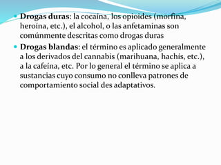  Drogas duras: la cocaína, los opioides (morfina,
heroína, etc.), el alcohol, o las anfetaminas son
comúnmente descritas como drogas duras
 Drogas blandas: el término es aplicado generalmente
a los derivados del cannabis (marihuana, hachís, etc.),
a la cafeína, etc. Por lo general el término se aplica a
sustancias cuyo consumo no conlleva patrones de
comportamiento social des adaptativos.
 