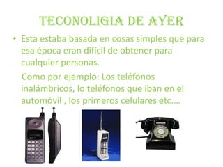 TECONOLIGIA DE AYEREsta estaba basada en cosas simples que para esa época eran difícil de obtener para cualquier personas.    Como por ejemplo: Los teléfonos inalámbricos, lo teléfonos que iban en el automóvil , los primeros celulares etc.… 