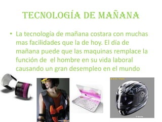 Tecnología de mañanaLa tecnología de mañana costara con muchas mas facilidades que la de hoy. El día de mañana puede que las maquinas remplace la función de  el hombre en su vida laboral causando un gran desempleo en el mundo 