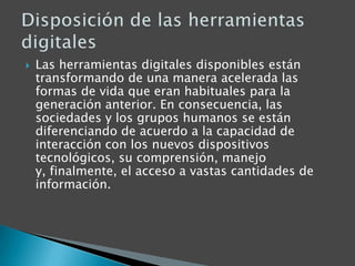 Las herramientas digitales disponibles están transformando de una manera acelerada las formas de vida que eran habituales para la generación anterior. En consecuencia, las sociedades y los grupos humanos se están diferenciando de acuerdo a la capacidad de interacción con los nuevos dispositivos tecnológicos, su comprensión, manejo y, finalmente, el acceso a vastas cantidades de información.Disposición de las herramientas digitales