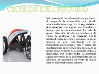 CARROS DEL FUTUROEn la actualidad los esfuerzos investigativos en el campo de la automoción están siendo enfocados hacia tres aspectos: la seguridad en la conducción, que supone una prioridad en Europa, que necesita disminuir los más de 40.000 fallecidos al año en accidentes de tráfico. La ecología y el consumo son la prioridad norteamericana y japonesa, ya que el petróleo se está convirtiendo en un combustible excesivamente caro y escaso, las investigaciones que se están llevando a cabo se dirigen exclusivamente hacia energías limpias e inagotables. Por último todas las empresas siguen innovando en la confortabilidad de sus vehículos, el argumento de venta de mayor valor en el momento de la compra.