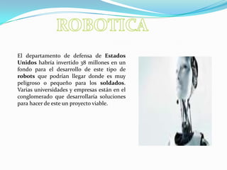 ROBOTICAEl departamento de defensa de Estados Unidos habría invertido 38 millones en un fondo para el desarrollo de este tipo de robots que podrían llegar donde es muy peligroso o pequeño para los soldados. Varias universidades y empresas están en el conglomerado que desarrollaría soluciones para hacer de este un proyecto viable.
