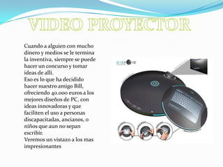VIDEO PROYECTORCuando a alguien con mucho dinero y medios se le termina la inventiva, siempre se puede hacer un concurso y tomar ideas de allí. Eso es lo que ha decidido hacer nuestro amigo Bill, ofreciendo 40.000 euros a los mejores diseños de PC, con ideas innovadoras y que faciliten el uso a personas discapacitadas, ancianos, o niños que aun no sepan escribir.Veremos un vistazo a los mas impresionantes