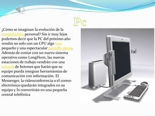 Pc¿Cómo se imaginan la evolución de la computadora personal? Sin ir muy lejos podemos decir que la PC del próximo año vendrá no solo con un CPU algo más pequeño y una espectacular pantalla plana. Además de contar con un nuevo sistema operativo como LongHorn, las nuevas estaciones de trabajo vendrán con una consola de botones que harán que su equipo pueda integran herramientas de comunicación con información. El Messenger, la videoconferencia o el correo electrónico quedarán integrados en su equipo y lo convertirán en una pequeña central telefónica