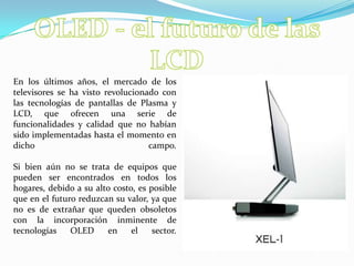 OLED - el futuro de las LCDEn los últimos años, el mercado de los televisores se ha visto revolucionado con las tecnologías de pantallas de Plasma y LCD, que ofrecen una serie de funcionalidades y calidad que no habían sido implementadas hasta el momento en dicho campo. Si bien aún no se trata de equipos que pueden ser encontrados en todos los hogares, debido a su alto costo, es posible que en el futuro reduzcan su valor, ya que no es de extrañar que queden obsoletos con la incorporación inminente de tecnologías OLED en el sector. 