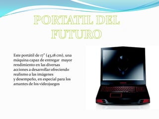 PORTATIL DEL FUTUROEste portátil de 17” (43,18 cm), una máquina capaz de entregar  mayor rendimiento en las diversas acciones a desarrollar ofreciendo realismo a las imágenes y desempeño, en especial para los amantes de los videojuegos