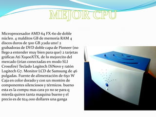 MEJOR CPUMicroprocesador AMD 64 FX-60 de doble núcleo. 4 malditos GB de memoria RAM 4 discos duros de 500 GB ¡cada uno! 2 grabadoras de DVD doble capa de Pioneer (no llego a entender muy bien para que) 2 tarjetas gráficas Ati X1900XTX, de lo mejorcito del mercado (irían conectadas en modo SLI Crossfire) Teclado Logitech DiNovo y ratón Logitech G7. Monitor LCD de Samsung de 46 pulgadas. Fuente de alimentación de 650 W Caja en color dorado y con un montón de componentes silenciosos y térmicos. bueno esta es la compu mas cara yo no se para q mierda quiren tanta maquina bueno y el precio es de $24.000 dollares una ganga 