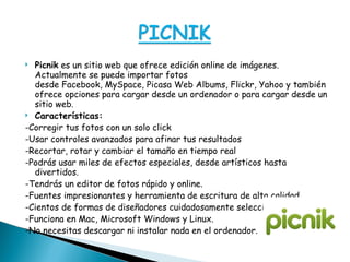 Picnik  es un sitio web que ofrece edición online de imágenes. Actualmente se puede importar fotos desde Facebook, MySpace, Picasa Web Albums, Flickr, Yahoo y también ofrece opciones para cargar desde un ordenador o para cargar desde un sitio web. Características: -Corregir tus fotos con un solo click -Usar controles avanzados para afinar tus resultados -Recortar, rotar y cambiar el tamaño en tiempo real -Podrás usar miles de efectos especiales, desde artísticos hasta divertidos. -Tendrás un editor de fotos rápido y online. -Fuentes impresionantes y herramienta de escritura de alta calidad. -Cientos de formas de diseñadores cuidadosamente seleccionados. -Funciona en Mac, Microsoft Windows y Linux. -No necesitas descargar ni instalar nada en el ordenador. 