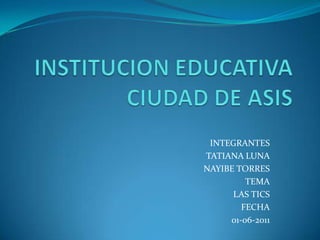 INSTITUCION EDUCATIVA CIUDAD DE ASIS INTEGRANTES TATIANA LUNA NAYIBE TORRES TEMA LAS TICS FECHA 01-06-2011 