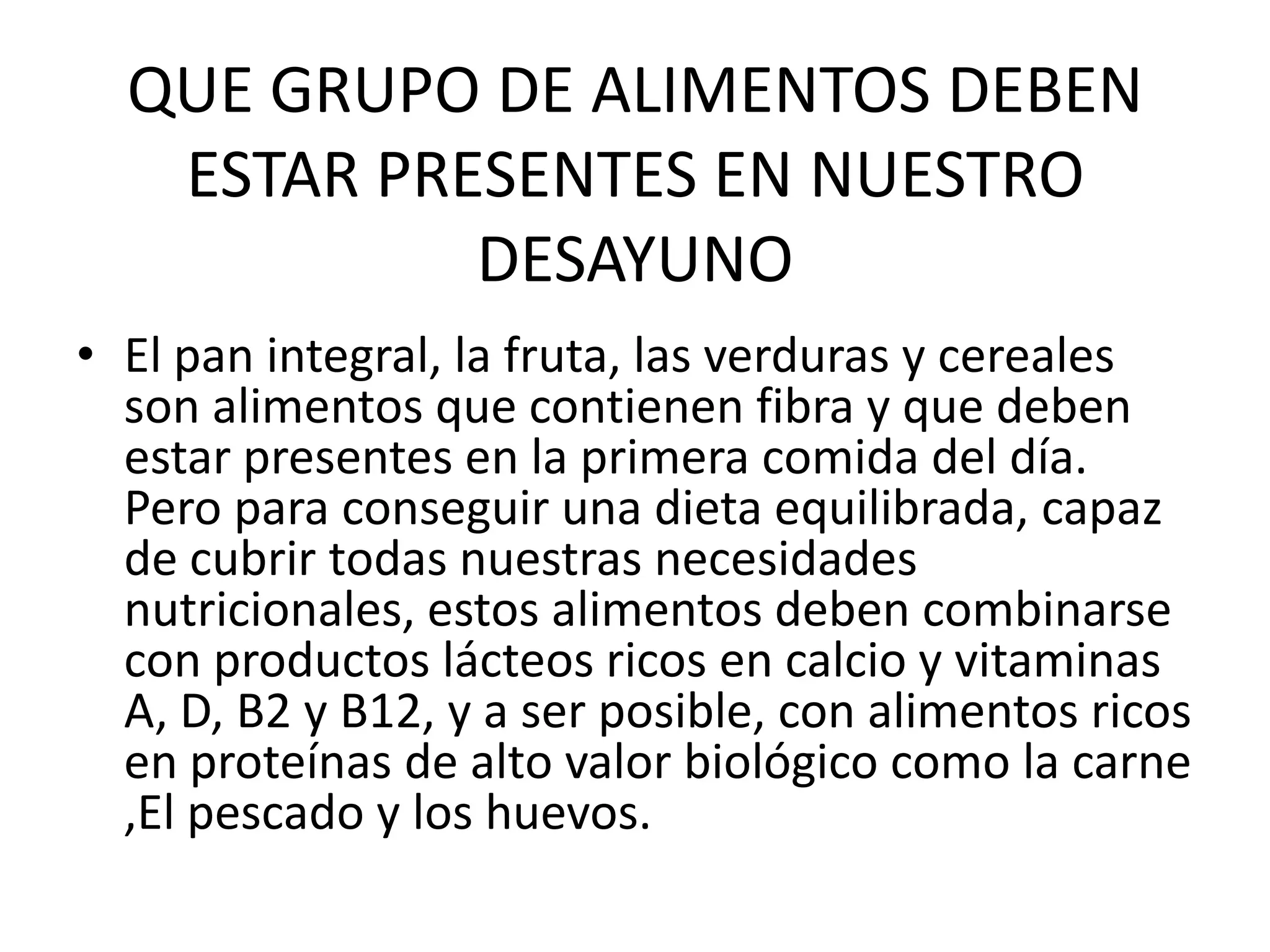 QUE GRUPO DE ALIMENTOS DEBEN ESTAR PRESENTES EN NUESTRO DESAYUNOEl pan integral, la fruta, las verduras y cereales son alimentos que contienen fibra y que deben estar presentes en la primera comida del día. Pero para conseguir una dieta equilibrada, capaz de cubrir todas nuestras necesidades nutricionales, estos alimentos deben combinarse con productos lácteos ricos en calcio y vitaminas A, D, B2 y B12, y a ser posible, con alimentos ricos en proteínas de alto valor biológico como la carne ,El pescado y los huevos.