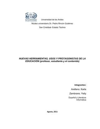 Universidad de los Andes
         Núcleo universitario Dr. Pedro Rincón Gutiérrez
                 San Cristóbal- Estado Táchira




NUEVAS HERRAMIENTAS, USOS Y PROTAGONISTAS DE LA
    EDUCACIÓN (profesor, estudiante y el contenido)




                                                           Integrantes:
                                                     Arellano. Karla
                                                   Zambrano. Yeily
                                                   Español y Literatura
                                                           Informática




                          Agosto, 2011
 