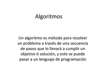 Algoritmos Un algoritmo es método para resolver un problema a través de una secuencia de pasos que lo llevará a cumplir un objetivo ó solución, y este se puede pasar a un lenguaje de programación 