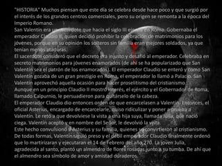"HISTORIA" Muchos piensan que este día se celebra desde hace poco y que surgió por
el interés de los grandes centros comerciales, pero su origen se remonta a la época del
Imperio Romano.
San Valentín era un sacerdote que hacia el siglo III ejercía en Roma. Gobernaba el
emperador Claudio II, quien decidió prohibir la celebración de matrimonios para los
jóvenes, porque en su opinión los solteros sin familia eran mejores soldados, ya que
tenían menos ataduras.
El sacerdote consideró que el decreto era injusto y desafió al emperador. Celebraba en
secreto matrimonios para jóvenes enamorados (de ahí se ha popularizado que San
Valentín sea el patrón de los enamorados). El emperador Claudio se enteró y como San
Valentín gozaba de un gran prestigio en Roma, el emperador lo llamó a Palacio. San
Valentín aprovechó aquella ocasión para hacer proselitismo del cristianismo.
Aunque en un principio Claudio II mostró interés, el ejército y el Gobernador de Roma,
llamado Calpurnio, le persuadieron para quitárselo de la cabeza.
El emperador Claudio dio entonces orden de que encarcelasen a Valentín. Entonces, el
oficial Asterius, encargado de encarcelarle, quiso ridiculizar y poner a prueba a
Valentín. Le retó a que devolviese la vista a una hija suya, llamada Julia, que nació
ciega. Valentín aceptó y en nombre del Señor, le devolvió la vista.
Este hecho convulsionó a Asterius y su familia, quienes se convirtieron al cristianismo.
De todas formas, Valentín siguió preso y el débil emperador Claudio finalmente ordenó
que lo martirizaran y ejecutaran el 14 de Febrero del año 270. La joven Julia,
agradecida al santo, plantó un almendro de flores rosadas junto a su tumba. De ahí que
el almendro sea símbolo de amor y amistad duraderos.
 