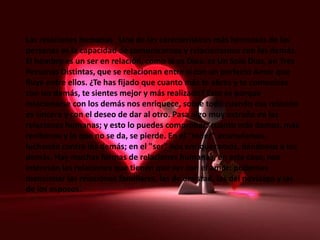 Las relaciones humanas Una de las características más hermosas de las
personas es la capacidad de comunicarnos y relacionarnos con los demás.
El hombre es un ser en relación, como lo es Dios: es Un Solo Dios, en Tres
Personas Distintas, que se relacionan entre sí con un perfecto Amor que
fluye entre ellos. ¿Te has fijado que cuanto más te abres y te comunicas
con los demás, te sientes mejor y más realizado? Esto es porque
relacionarse con los demás nos enriquece, sobre todo cuando esa relación
es sincera y con el deseo de dar al otro. Pasa algo muy extraño en las
relaciones humanas; y esto lo puedes comprobar: cuanto más damos, más
recibimos y lo que no se da, se pierde. En el "tener" acumulamos,
luchando contra los demás; en el "ser" nos enriquecemos, dándonos a los
demás. Hay muchas formas de relaciones humanas, en este caso, nos
interesan las relaciones que tienen que ver con el amor: podemos
mencionar las relaciones familiares, las de amistad, las del noviazgo y las
de los esposos.
 
