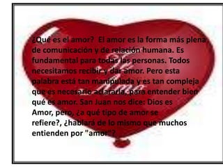 ¿Qué es el amor? El amor es la forma más plena
de comunicación y de relación humana. Es
fundamental para todas las personas. Todos
necesitamos recibir y dar amor. Pero esta
palabra está tan manipulada y es tan compleja
que es necesario aclararla, para entender bien
qué es amor. San Juan nos dice: Dios es
Amor, pero, ¿a qué tipo de amor se
refiere?, ¿hablará de lo mismo que muchos
entienden por "amor"?
 