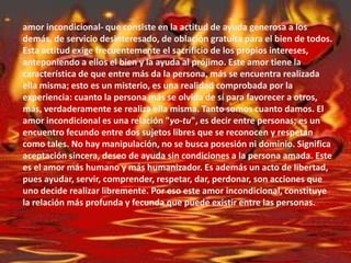 amor incondicional- que consiste en la actitud de ayuda generosa a los
demás, de servicio desinteresado, de oblación gratuita para el bien de todos.
Esta actitud exige frecuentemente el sacrificio de los propios intereses,
anteponiendo a ellos el bien y la ayuda al prójimo. Este amor tiene la
característica de que entre más da la persona, más se encuentra realizada
ella misma; esto es un misterio, es una realidad comprobada por la
experiencia: cuanto la persona más se olvida de sí para favorecer a otros,
más, verdaderamente se realiza ella misma. Tanto somos cuanto damos. El
amor incondicional es una relación "yo-tu", es decir entre personas; es un
encuentro fecundo entre dos sujetos libres que se reconocen y respetan
como tales. No hay manipulación, no se busca posesión ni dominio. Significa
aceptación sincera, deseo de ayuda sin condiciones a la persona amada. Este
es el amor más humano y más humanizador. Es además un acto de libertad,
pues ayudar, servir, comprender, respetar, dar, perdonar, son acciones que
uno decide realizar libremente. Por eso este amor incondicional, constituye
la relación más profunda y fecunda que puede existir entre las personas.
 