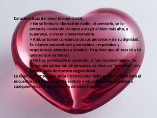 Características del amor incondicional:
         No se limita la libertad de nadie; al contrario, se la
         potencia, invitando siempre a elegir el bien más alto, a
         superarse, a crecer constantemente.
         Ambos toman conciencia de sus personas y de su dignidad.
         Se sienten conocedores y conocidos, respetados y
         respetuosos, amantes y amados: Yo quiero que tú seas tú y tú
         quieres que yo sea yo.
         No hay asimilación ni posesión, sí hay reconocimiento. Se
         forma una comunión de personas, es decir un "nosotros", sin
         perder nada de nuestra singularidad.
La relación humana del amor incondicional debe ser un camino para el
encuentro con Dios, quien da sentido y valor definitivo y estable a
cualquier relación de amistad y de amor humano.
 