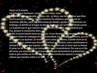 Amor en la familia
Las relaciones familiares -entre padres e hijos, entre
hermanos, primos, abuelos y nietos, etc.- es decir, con las personas que Dios
nos ha puesto en la vida, sin que nosotros las elijamos, pudieran ser en
ocasiones difíciles, pues hay diferencias de edades, gustos y preferencias; sin
embargo, la familia es el lugar en donde podemos ser como realmente somos
y a la gente con la que vivimos aprendemos a quererla, precisamente por
eso, porque la conocemos bien.
Nadie te quiere tanto como tus padres, ni tan desinteresadamente; aunque
conocen todos los aspectos de tu personalidad, tus virtudes y defectos, aun así
te aceptan y te quieren. Lo mismo ocurre entre hermanos, cuando viven en la
misma casa, es común que discutan e incluso que peleen, pero cuando pasa el
tiempo y se tienen que separar, entonces se valora más el amor que se tienen.
El amor en las familias es un ejemplo del amor incondicional. Por eso en el día
del amor y la amistad, sería un buen detalle que demuestres la gratitud por
todo lo que recibes en tu familia, diciéndoles cuánto los quieres y cuánto
valoras que siempre estén a tu lado.
 