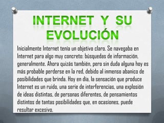 Inicialmente Internet tenía un objetivo claro. Se navegaba en
Internet para algo muy concreto: búsquedas de información,
generalmente. Ahora quizás también, pero sin duda alguna hoy es
más probable perderse en la red, debido al inmenso abanico de
posibilidades que brinda. Hoy en día, la sensación que produce
Internet es un ruido, una serie de interferencias, una explosión
de ideas distintas, de personas diferentes, de pensamientos
distintos de tantas posibilidades que, en ocasiones, puede
resultar excesivo.
 