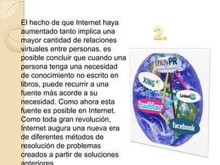 El hecho de que Internet haya
aumentado tanto implica una
mayor cantidad de relaciones
virtuales entre personas. es
posible concluir que cuando una
persona tenga una necesidad
de conocimiento no escrito en
libros, puede recurrir a una
fuente más acorde a su
necesidad. Como ahora esta
fuente es posible en Internet.
Como toda gran revolución,
Internet augura una nueva era
de diferentes métodos de
resolución de problemas
creados a partir de soluciones
 