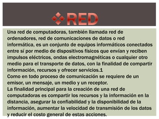 Una red de computadoras, también llamada red de
ordenadores, red de comunicaciones de datos o red
informática, es un conjunto de equipos informáticos conectados
entre sí por medio de dispositivos físicos que envían y reciben
impulsos eléctricos, ondas electromagnéticas o cualquier otro
medio para el transporte de datos, con la finalidad de compartir
información, recursos y ofrecer servicios.1
Como en todo proceso de comunicación se requiere de un
emisor, un mensaje, un medio y un receptor.
La finalidad principal para la creación de una red de
computadoras es compartir los recursos y la información en la
distancia, asegurar la confiabilidad y la disponibilidad de la
información, aumentar la velocidad de transmisión de los datos
y reducir el costo general de estas acciones.
 